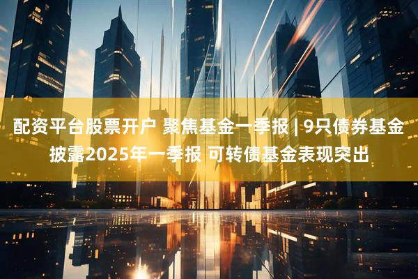 配资平台股票开户 聚焦基金一季报 | 9只债券基金披露2025年一季报 可转债基金表现突出