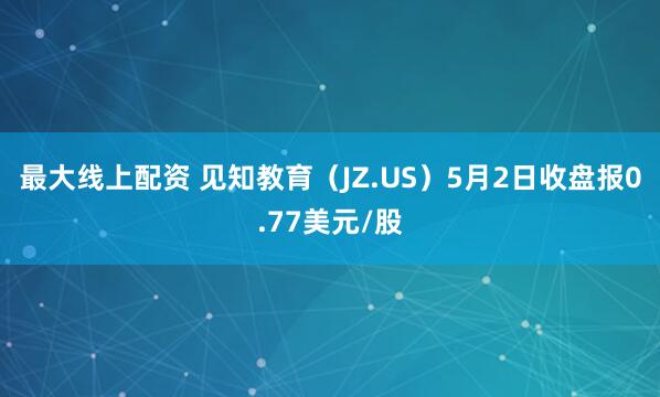 最大线上配资 见知教育（JZ.US）5月2日收盘报0.77美元/股