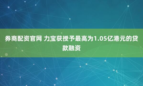 券商配资官网 力宝获授予最高为1.05亿港元的贷款融资