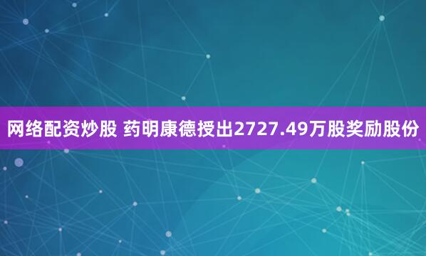 网络配资炒股 药明康德授出2727.49万股奖励股份