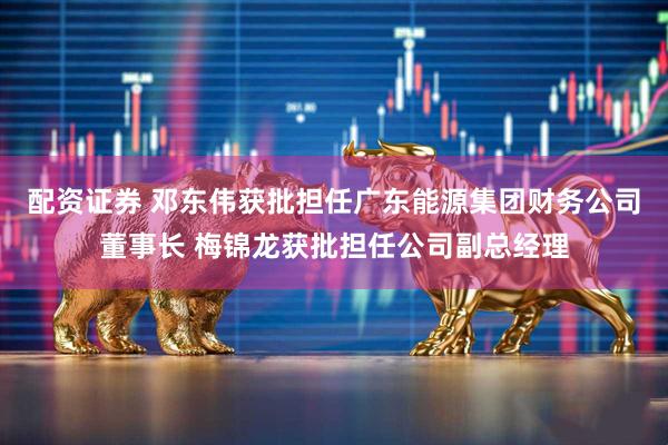 配资证券 邓东伟获批担任广东能源集团财务公司董事长 梅锦龙获批担任公司副总经理