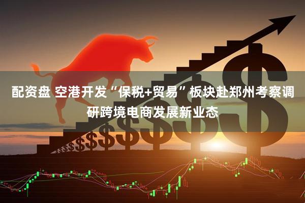 配资盘 空港开发“保税+贸易”板块赴郑州考察调研跨境电商发展新业态
