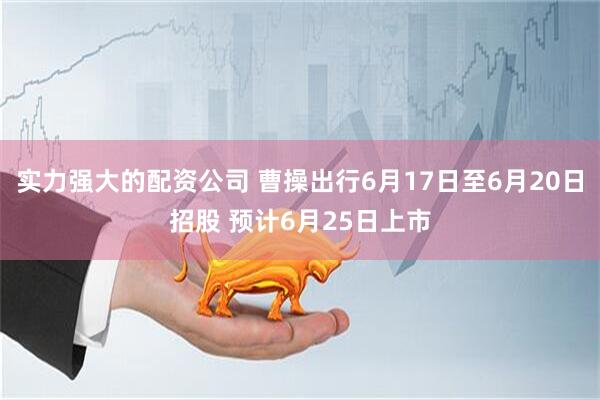 实力强大的配资公司 曹操出行6月17日至6月20日招股 预计6月25日上市