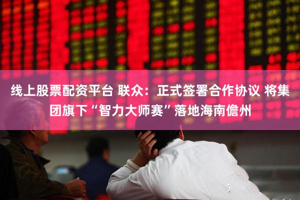 线上股票配资平台 联众：正式签署合作协议 将集团旗下“智力大师赛”落地海南儋州