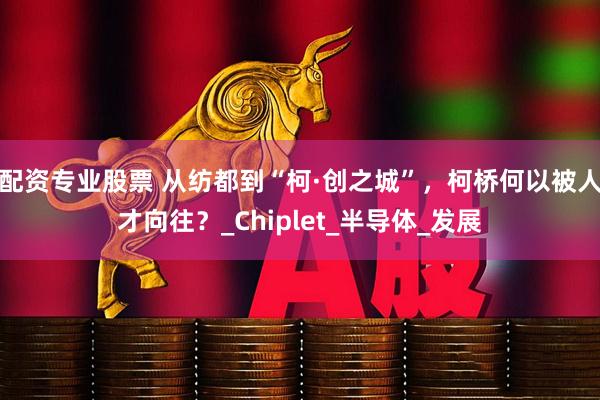 配资专业股票 从纺都到“柯·创之城”，柯桥何以被人才向往？_Chiplet_半导体_发展