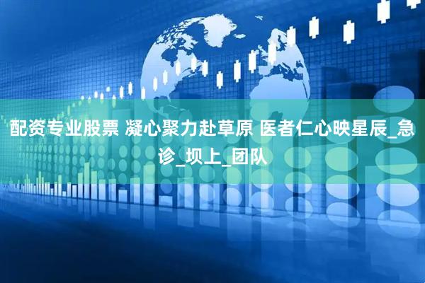 配资专业股票 凝心聚力赴草原 医者仁心映星辰_急诊_坝上_团队