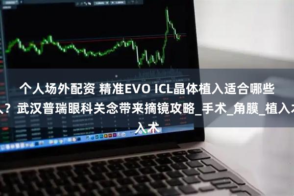 个人场外配资 精准EVO ICL晶体植入适合哪些人？武汉普瑞眼科关念带来摘镜攻略_手术_角膜_植入术