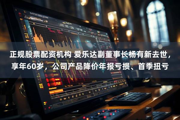 正规股票配资机构 爱乐达副董事长杨有新去世，享年60岁，公司产品降价年报亏损、首季扭亏