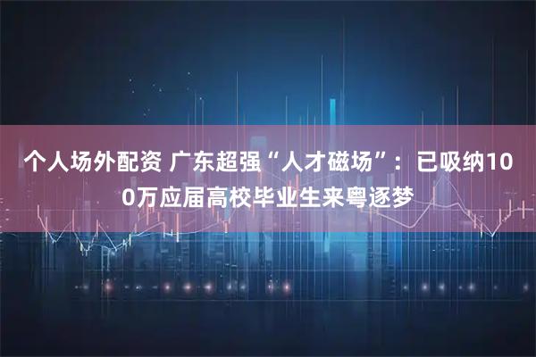 个人场外配资 广东超强“人才磁场”：已吸纳100万应届高校毕业生来粤逐梦