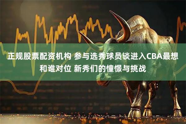 正规股票配资机构 参与选秀球员谈进入CBA最想和谁对位 新秀们的憧憬与挑战
