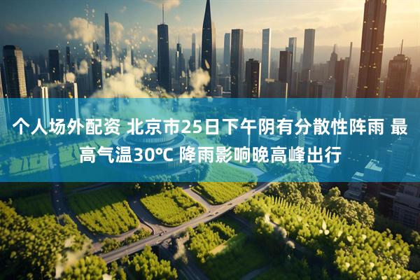 个人场外配资 北京市25日下午阴有分散性阵雨 最高气温30℃ 降雨影响晚高峰出行