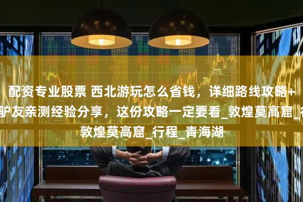 配资专业股票 西北游玩怎么省钱，详细路线攻略+避坑指南，驴友亲测经验分享，这份攻略一定要看_敦煌莫高窟_行程_青海湖