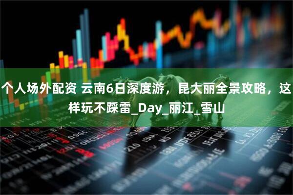 个人场外配资 云南6日深度游，昆大丽全景攻略，这样玩不踩雷_Day_丽江_雪山
