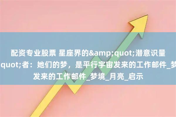 配资专业股票 星座界的&quot;潜意识量子纠缠&quot;者：她们的梦，是平行宇宙发来的工作邮件_梦境_月亮_启示