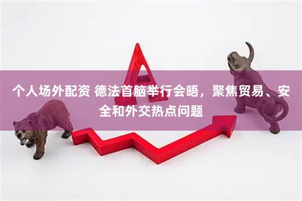 个人场外配资 德法首脑举行会晤，聚焦贸易、安全和外交热点问题