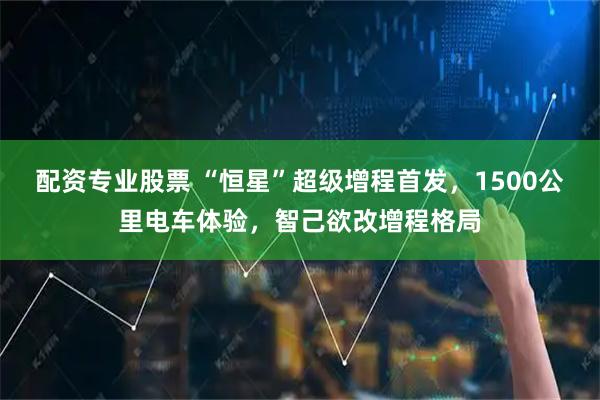 配资专业股票 “恒星”超级增程首发，1500公里电车体验，智己欲改增程格局