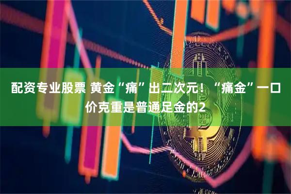 配资专业股票 黄金“痛”出二次元！“痛金”一口价克重是普通足金的2