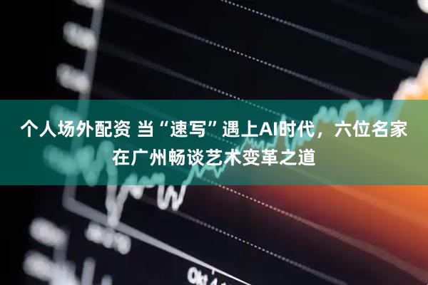 个人场外配资 当“速写”遇上AI时代，六位名家在广州畅谈艺术变革之道