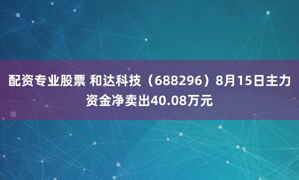 配资专业股票 和达科技（688296）8月15日主力资金净卖出40.08万元