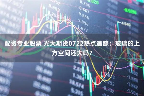 配资专业股票 光大期货0722热点追踪：玻璃的上方空间还大吗？
