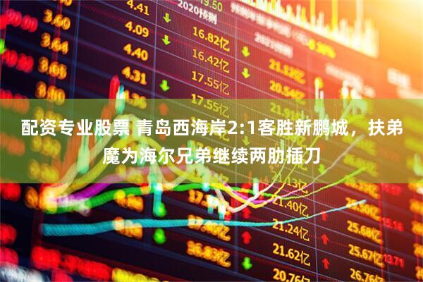 配资专业股票 青岛西海岸2:1客胜新鹏城，扶弟魔为海尔兄弟继续两肋插刀