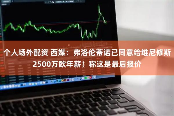 个人场外配资 西媒：弗洛伦蒂诺已同意给维尼修斯2500万欧年薪！称这是最后报价