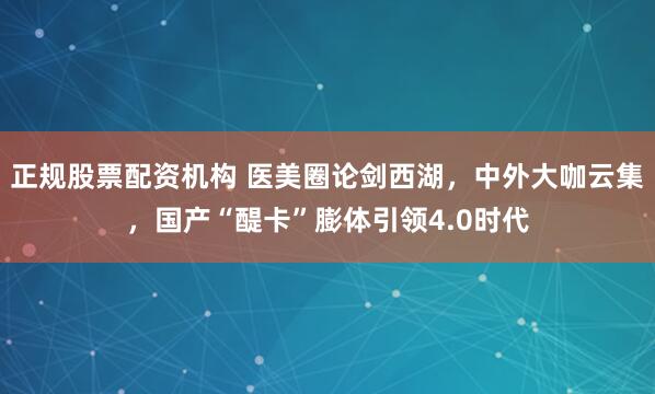正规股票配资机构 医美圈论剑西湖，中外大咖云集，国产“醍卡”膨体引领4.0时代