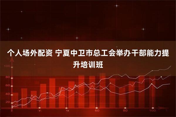 个人场外配资 宁夏中卫市总工会举办干部能力提升培训班