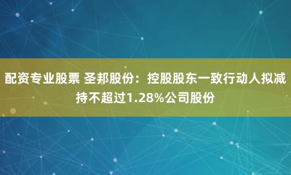 配资专业股票 圣邦股份：控股股东一致行动人拟减持不超过1.28%公司股份