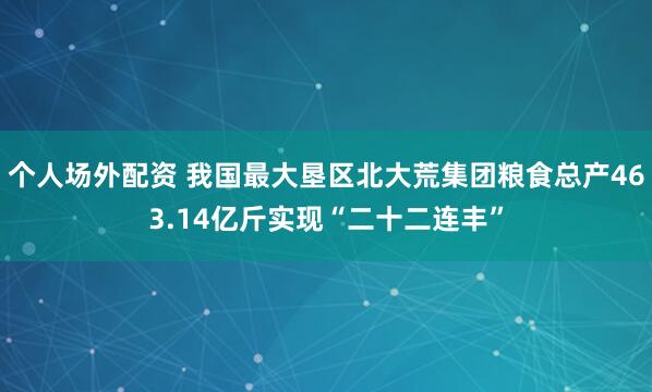 个人场外配资 我国最大垦区北大荒集团粮食总产463.14亿斤实现“二十二连丰”