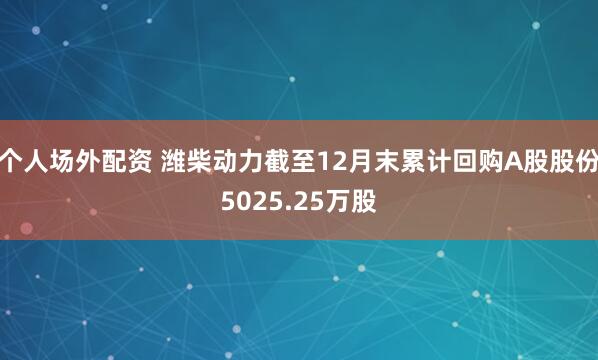 个人场外配资 潍柴动力截至12月末累计回购A股股份5025.25万股