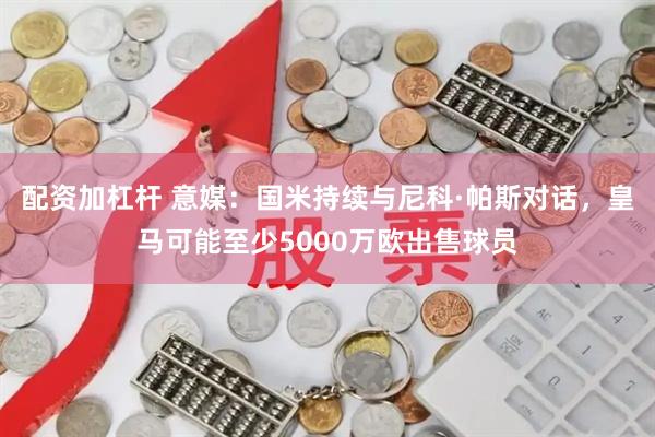 配资加杠杆 意媒：国米持续与尼科·帕斯对话，皇马可能至少5000万欧出售球员