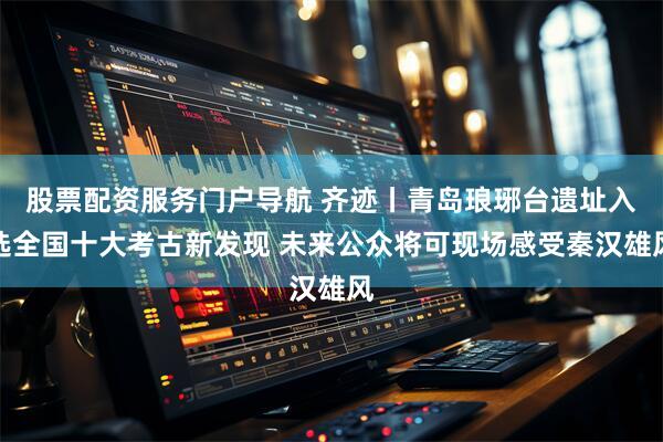 股票配资服务门户导航 齐迹丨青岛琅琊台遗址入选全国十大考古新发现 未来公众将可现场感受秦汉雄风