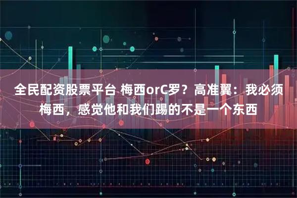 全民配资股票平台 梅西orC罗？高准翼：我必须梅西，感觉他和我们踢的不是一个东西