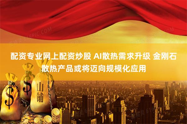 配资专业网上配资炒股 AI散热需求升级 金刚石散热产品或将迈向规模化应用