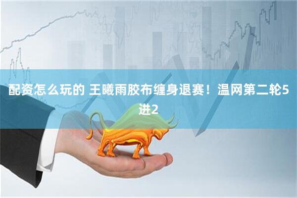 配资怎么玩的 王曦雨胶布缠身退赛！温网第二轮5进2