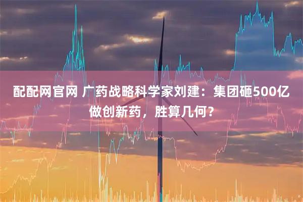 配配网官网 广药战略科学家刘建:集团砸500亿做创新药,胜算几何?