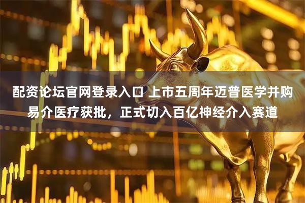 配资论坛官网登录入口 上市五周年迈普医学并购易介医疗获批,正式切入百亿神经介入赛道