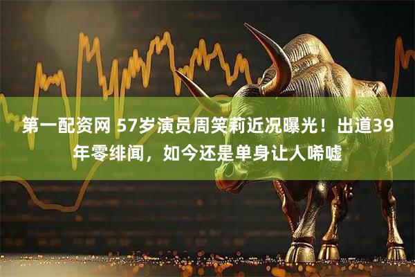 第一配资网 57岁演员周笑莉近况曝光！出道39年零绯闻，如今还是单身让人唏嘘