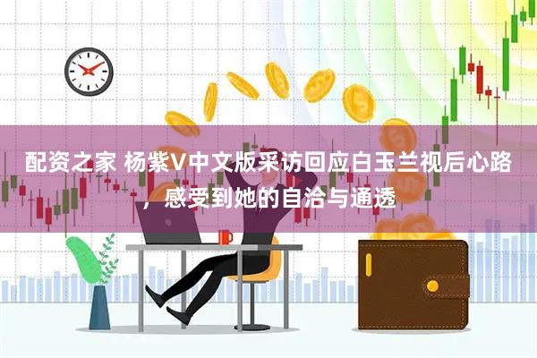 配资之家 杨紫V中文版采访回应白玉兰视后心路，感受到她的自洽与通透