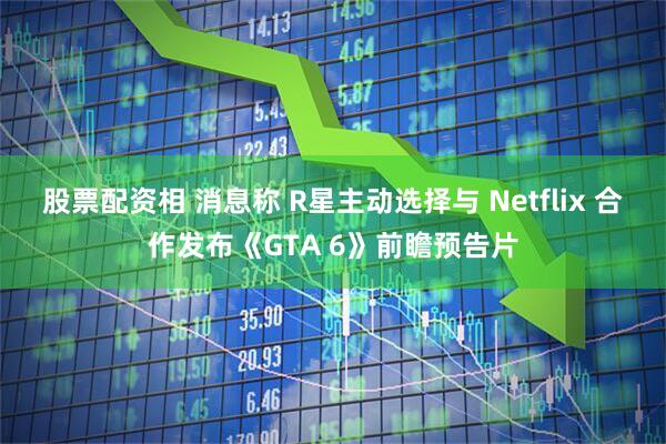 股票配资相 消息称 R星主动选择与 Netflix 合作发布《GTA 6》前瞻预告片