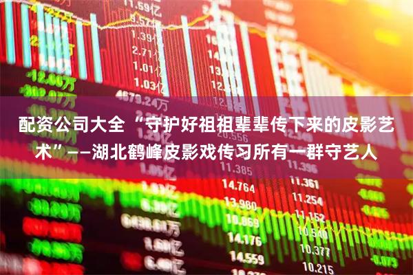 配资公司大全 “守护好祖祖辈辈传下来的皮影艺术”——湖北鹤峰皮影戏传习所有一群守艺人