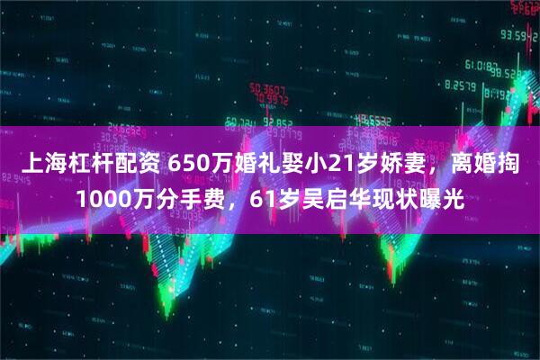 上海杠杆配资 650万婚礼娶小21岁娇妻，离婚掏1000万分手费，61岁吴启华现状曝光