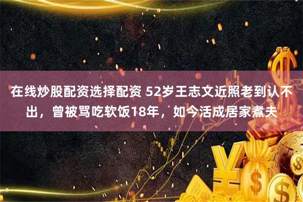 在线炒股配资选择配资 52岁王志文近照老到认不出，曾被骂吃软饭18年，如今活成居家煮夫