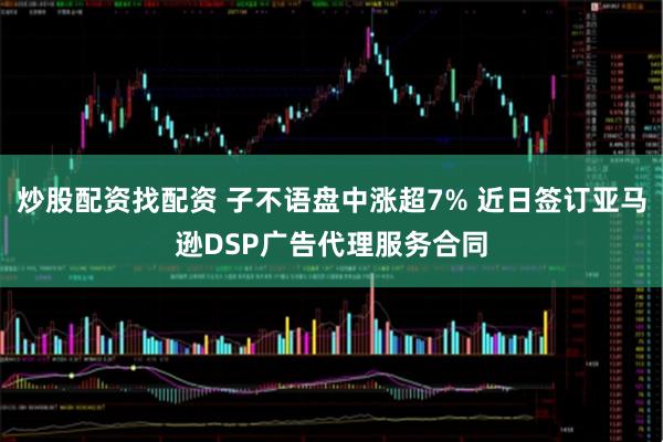 炒股配资找配资 子不语盘中涨超7% 近日签订亚马逊DSP广告代理服务合同